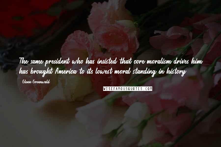 Glenn Greenwald quotes: The same president who has insisted that core moralism drives him has brought America to its lowest moral standing in history. Glenn Greenwald quotes: The same president who has insisted that core moralism drives him has brought America to its lowest moral standing in history.