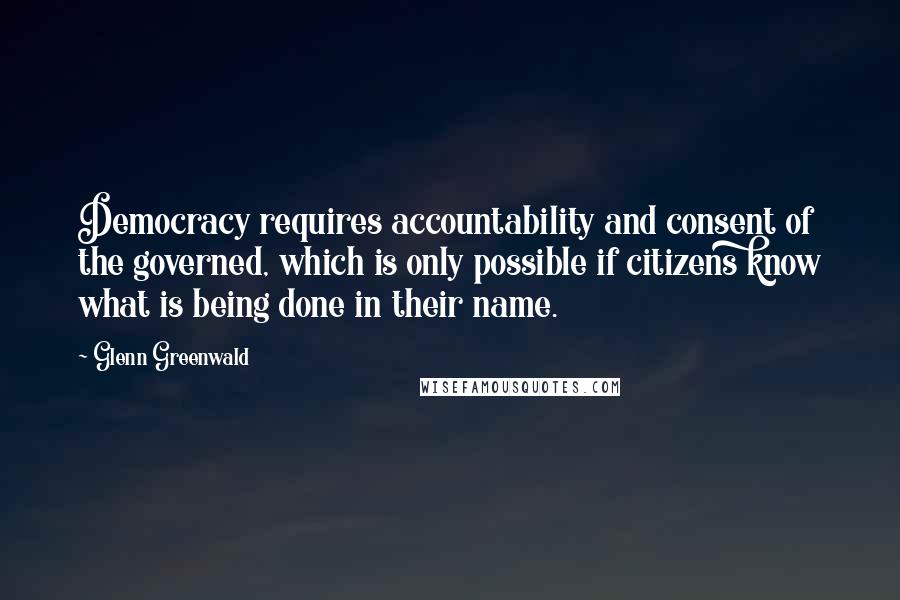 Glenn Greenwald quotes: Democracy requires accountability and consent of the governed, which is only possible if citizens know what is being done in their name. Glenn Greenwald quotes: Democracy requires accountability and consent of the governed, which is only possible if citizens know what is being done in their name.