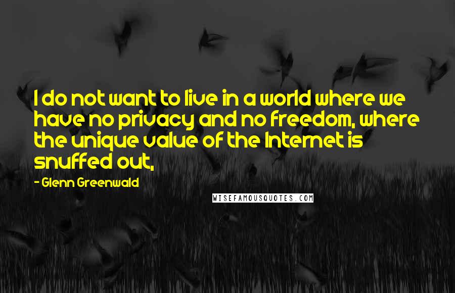 Glenn Greenwald quotes: I do not want to live in a world where we have no privacy and no freedom, where the unique value of the Internet is snuffed out,