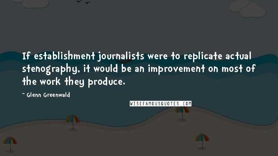 Glenn Greenwald quotes: If establishment journalists were to replicate actual stenography, it would be an improvement on most of the work they produce. Glenn Greenwald quotes: If establishment journalists were to replicate actual stenography, it would be an improvement on most of the work they produce.