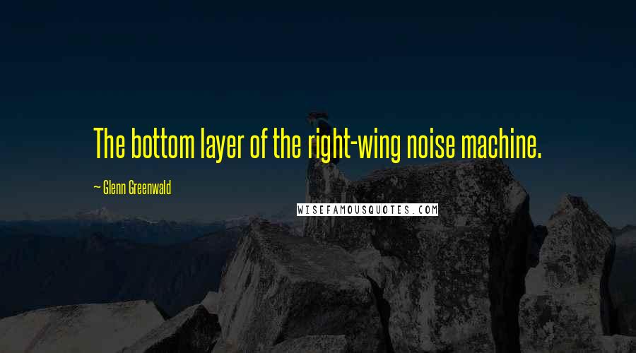 Glenn Greenwald quotes: The bottom layer of the right-wing noise machine.