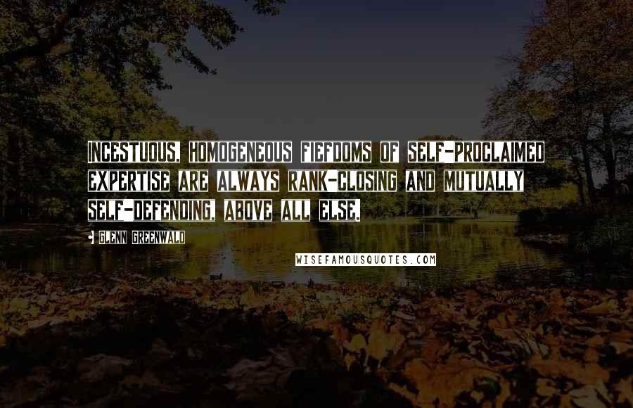 Glenn Greenwald quotes: Incestuous, homogeneous fiefdoms of self-proclaimed expertise are always rank-closing and mutually self-defending, above all else. Glenn Greenwald quotes: Incestuous, homogeneous fiefdoms of self-proclaimed expertise are always rank-closing and mutually self-defending, above all else.