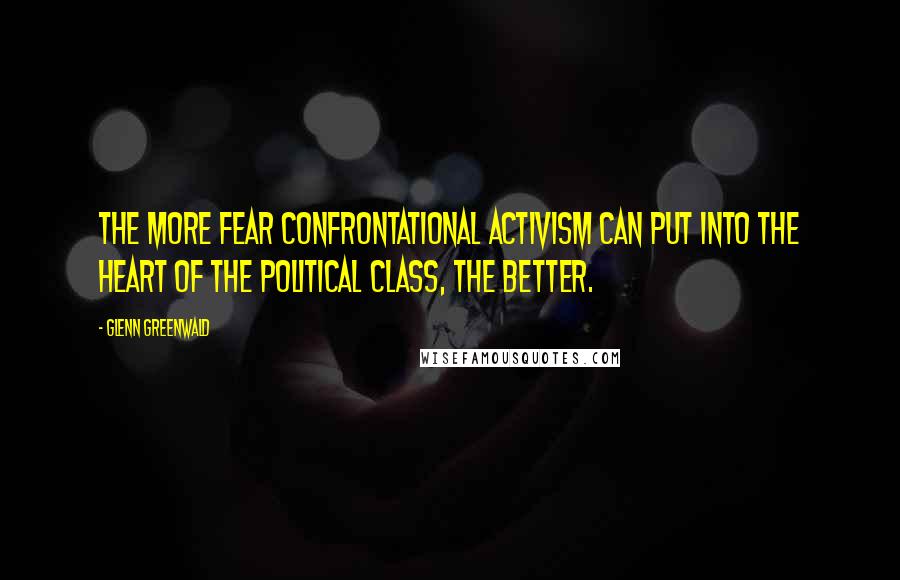 Glenn Greenwald quotes: The more fear confrontational activism can put into the heart of the political class, the better.