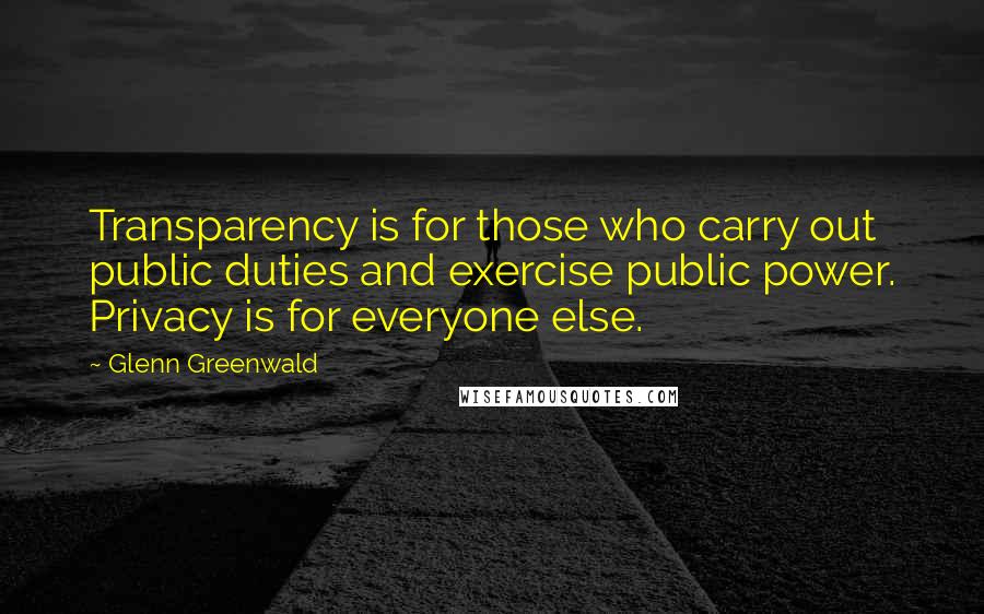 Glenn Greenwald quotes: Transparency is for those who carry out public duties and exercise public power. Privacy is for everyone else. Glenn Greenwald quotes: Transparency is for those who carry out public duties and exercise public power. Privacy is for everyone else.