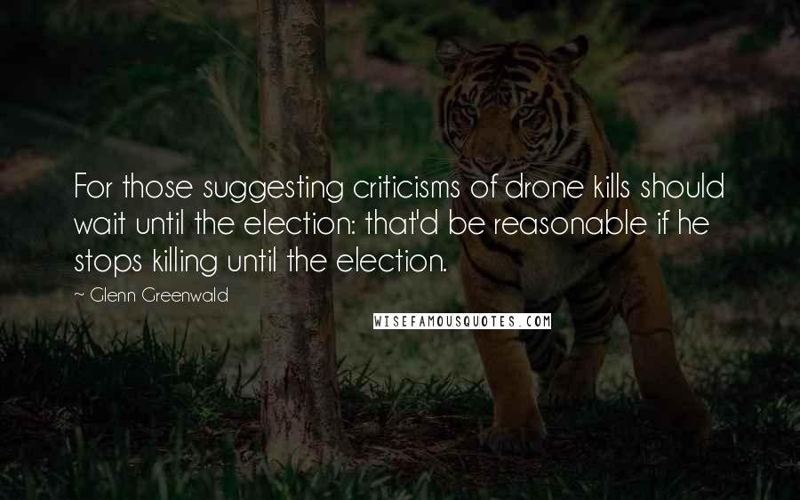 Glenn Greenwald quotes: For those suggesting criticisms of drone kills should wait until the election: that'd be reasonable if he stops killing until the election. Glenn Greenwald quotes: For those suggesting criticisms of drone kills should wait until the election: that'd be reasonable if he stops killing until the election.