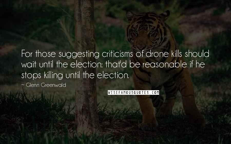 Glenn Greenwald quotes: For those suggesting criticisms of drone kills should wait until the election: that'd be reasonable if he stops killing until the election.