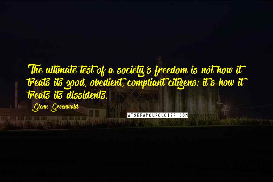 Glenn Greenwald quotes: The ultimate test of a society's freedom is not how it treats its good, obedient, compliant citizens; it's how it treats its dissidents. Glenn Greenwald quotes: The ultimate test of a society's freedom is not how it treats its good, obedient, compliant citizens; it's how it treats its dissidents.