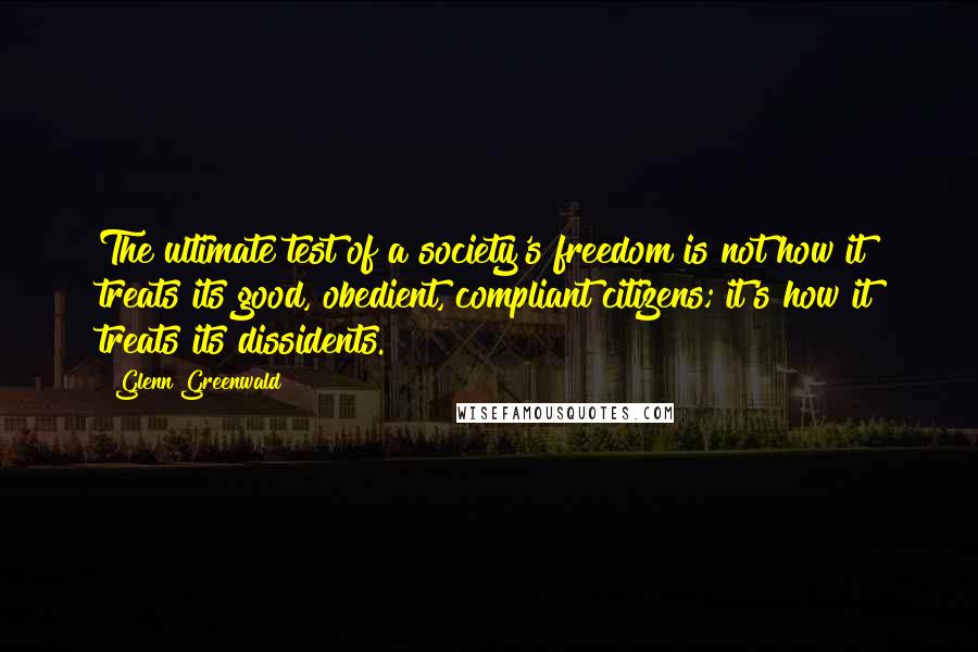 Glenn Greenwald quotes: The ultimate test of a society's freedom is not how it treats its good, obedient, compliant citizens; it's how it treats its dissidents.