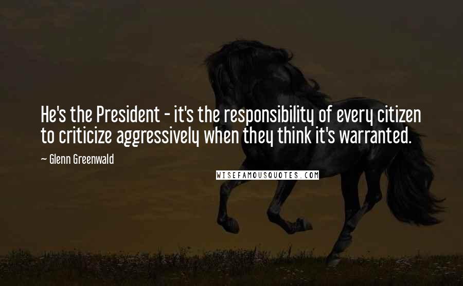 Glenn Greenwald quotes: He's the President - it's the responsibility of every citizen to criticize aggressively when they think it's warranted. Glenn Greenwald quotes: He's the President - it's the responsibility of every citizen to criticize aggressively when they think it's warranted.