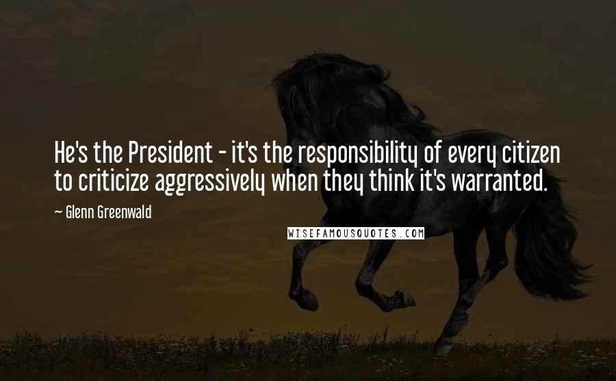 Glenn Greenwald quotes: He's the President - it's the responsibility of every citizen to criticize aggressively when they think it's warranted.