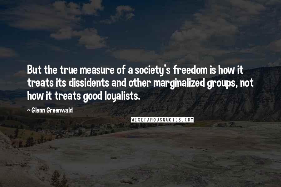 Glenn Greenwald quotes: But the true measure of a society's freedom is how it treats its dissidents and other marginalized groups, not how it treats good loyalists. Glenn Greenwald quotes: But the true measure of a society's freedom is how it treats its dissidents and other marginalized groups, not how it treats good loyalists.