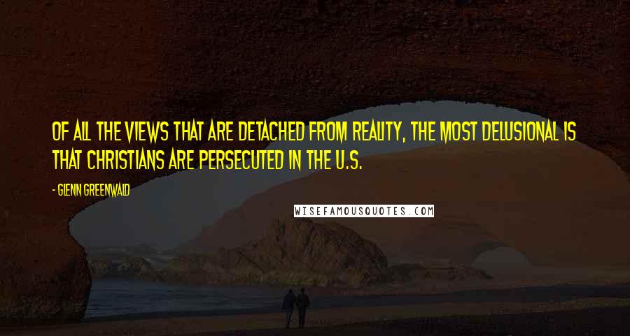 Glenn Greenwald quotes: Of all the views that are detached from reality, the most delusional is that Christians are persecuted in the U.S. Glenn Greenwald quotes: Of all the views that are detached from reality, the most delusional is that Christians are persecuted in the U.S.