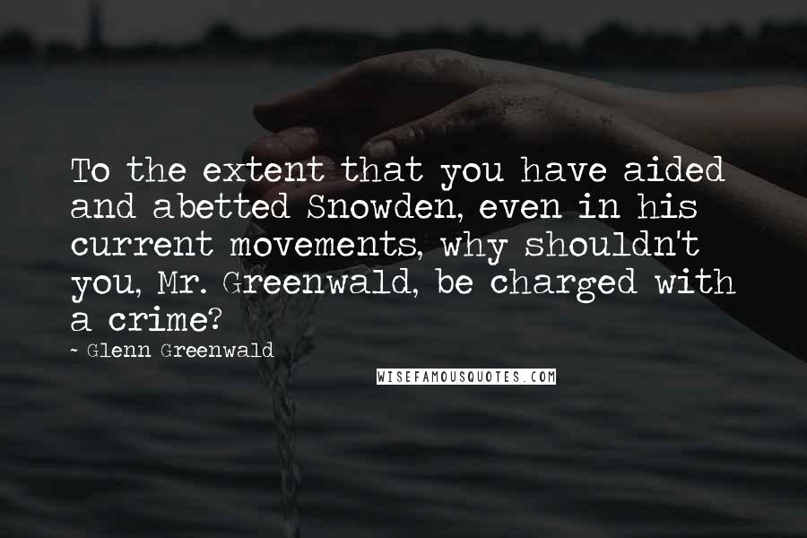 Glenn Greenwald quotes: To the extent that you have aided and abetted Snowden, even in his current movements, why shouldn't you, Mr. Greenwald, be charged with a crime?