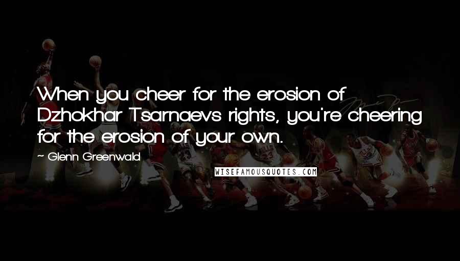 Glenn Greenwald quotes: When you cheer for the erosion of Dzhokhar Tsarnaevs rights, you're cheering for the erosion of your own.