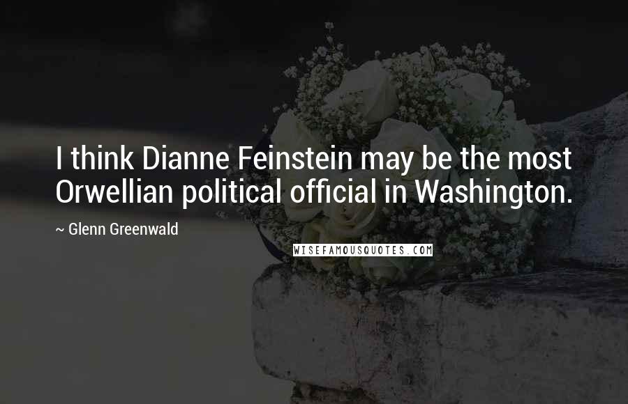 Glenn Greenwald quotes: I think Dianne Feinstein may be the most Orwellian political official in Washington.