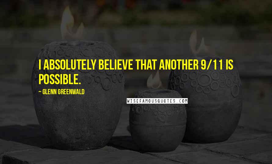 Glenn Greenwald quotes: I absolutely believe that another 9/11 is possible.