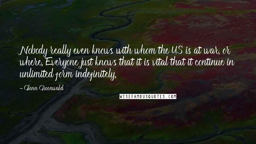Glenn Greenwald quotes: Nobody really even knows with whom the US is at war, or where. Everyone just knows that it is vital that it continue in unlimited form indefinitely. Glenn Greenwald quotes: Nobody really even knows with whom the US is at war, or where. Everyone just knows that it is vital that it continue in unlimited form indefinitely.