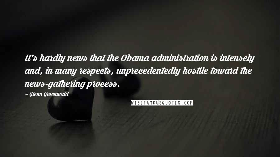 Glenn Greenwald quotes: It's hardly news that the Obama administration is intensely and, in many respects, unprecedentedly hostile toward the news-gathering process. Glenn Greenwald quotes: It's hardly news that the Obama administration is intensely and, in many respects, unprecedentedly hostile toward the news-gathering process.