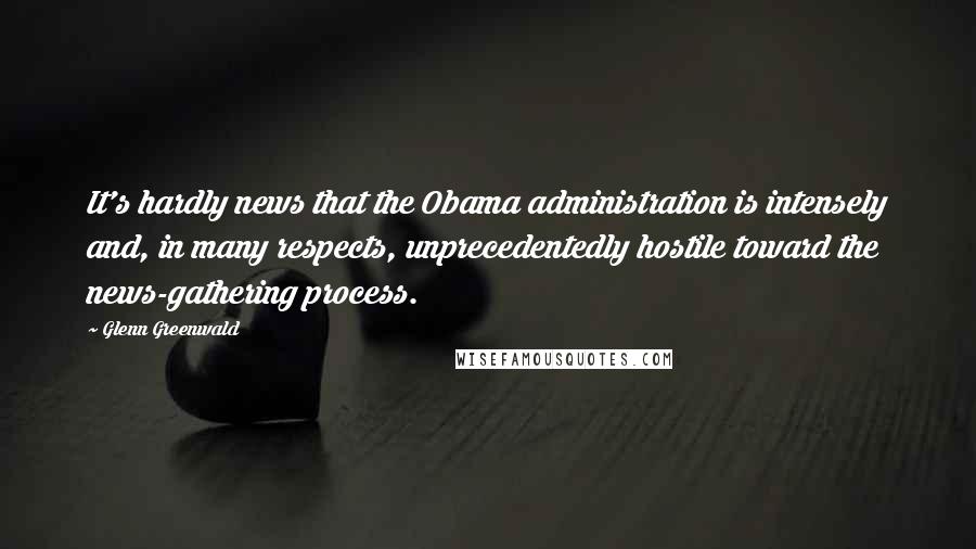 Glenn Greenwald quotes: It's hardly news that the Obama administration is intensely and, in many respects, unprecedentedly hostile toward the news-gathering process.