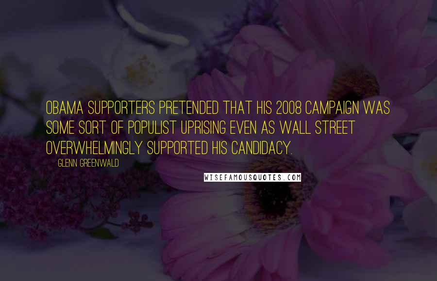 Glenn Greenwald quotes: Obama supporters pretended that his 2008 campaign was some sort of populist uprising even as Wall Street overwhelmingly supported his candidacy. Glenn Greenwald quotes: Obama supporters pretended that his 2008 campaign was some sort of populist uprising even as Wall Street overwhelmingly supported his candidacy.