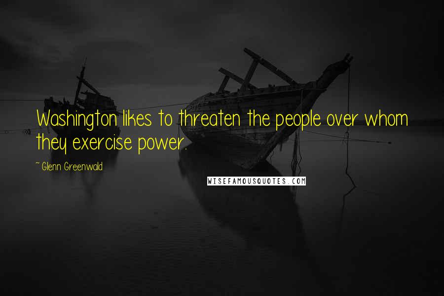 Glenn Greenwald quotes: Washington likes to threaten the people over whom they exercise power.