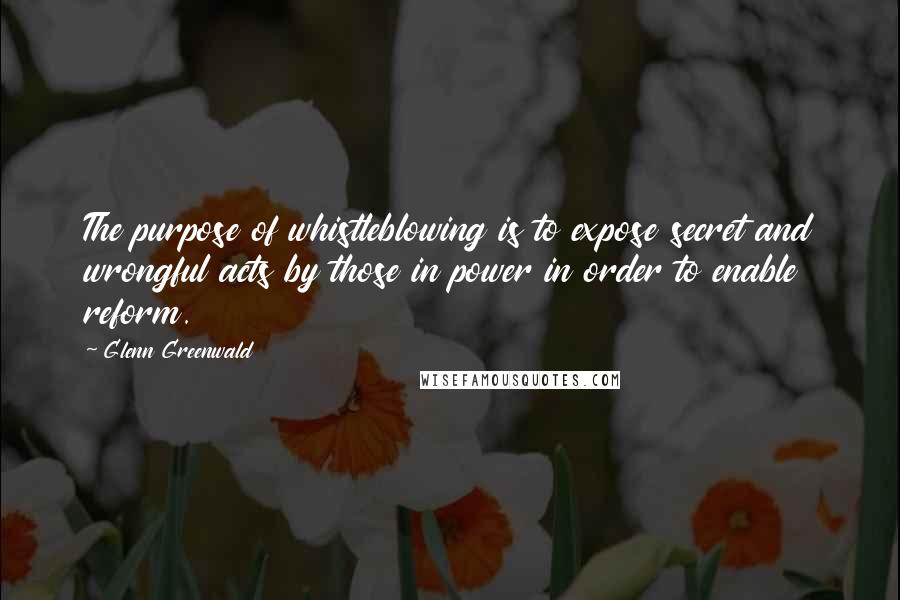 Glenn Greenwald quotes: The purpose of whistleblowing is to expose secret and wrongful acts by those in power in order to enable reform. Glenn Greenwald quotes: The purpose of whistleblowing is to expose secret and wrongful acts by those in power in order to enable reform.