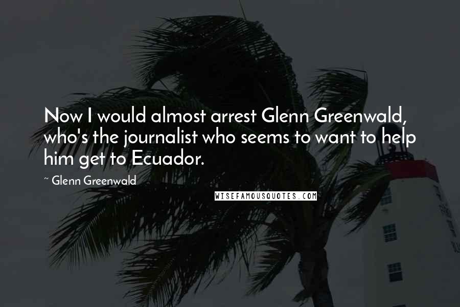 Glenn Greenwald quotes: Now I would almost arrest Glenn Greenwald, who's the journalist who seems to want to help him get to Ecuador.