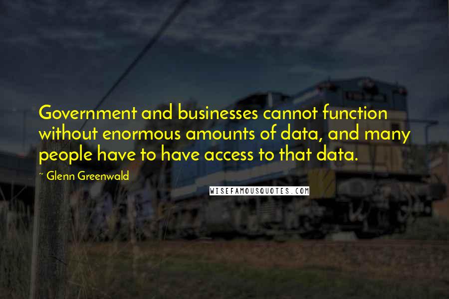 Glenn Greenwald quotes: Government and businesses cannot function without enormous amounts of data, and many people have to have access to that data. Glenn Greenwald quotes: Government and businesses cannot function without enormous amounts of data, and many people have to have access to that data.