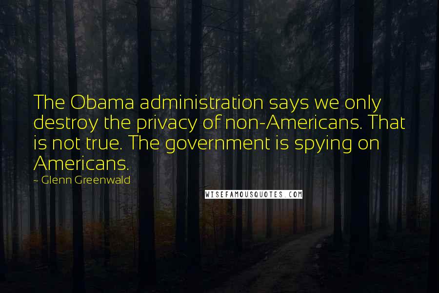 Glenn Greenwald quotes: The Obama administration says we only destroy the privacy of non-Americans. That is not true. The government is spying on Americans.