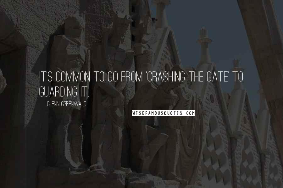 Glenn Greenwald quotes: It's common to go from 'crashing the gate' to guarding it.