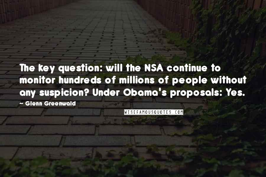 Glenn Greenwald quotes: The key question: will the NSA continue to monitor hundreds of millions of people without any suspicion? Under Obama's proposals: Yes. Glenn Greenwald quotes: The key question: will the NSA continue to monitor hundreds of millions of people without any suspicion? Under Obama's proposals: Yes.