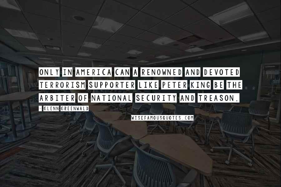 Glenn Greenwald quotes: Only In America can a renowned and devoted terrorism supporter like Peter King be the arbiter of national security and treason.