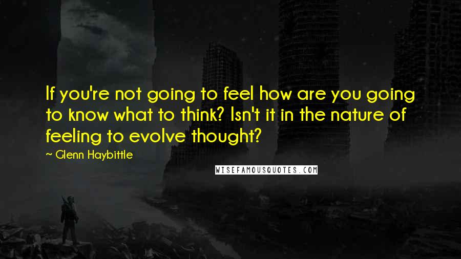 Glenn Haybittle quotes: If you're not going to feel how are you going to know what to think? Isn't it in the nature of feeling to evolve thought?