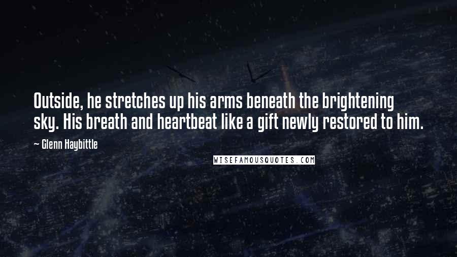 Glenn Haybittle quotes: Outside, he stretches up his arms beneath the brightening sky. His breath and heartbeat like a gift newly restored to him. Glenn Haybittle quotes: Outside, he stretches up his arms beneath the brightening sky. His breath and heartbeat like a gift newly restored to him.