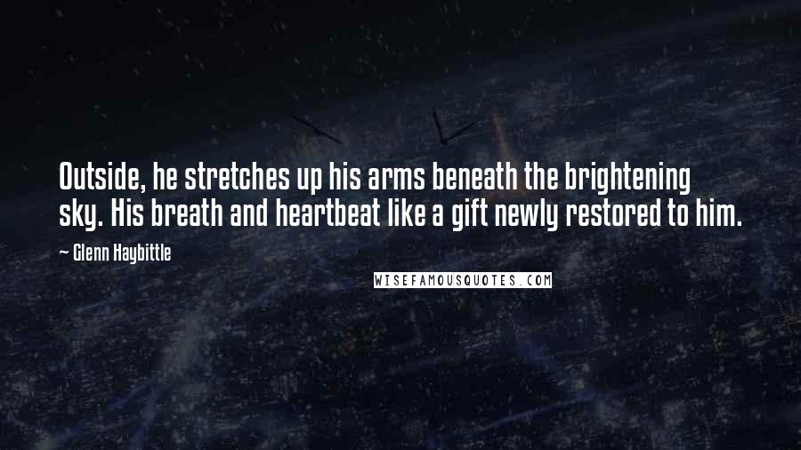 Glenn Haybittle quotes: Outside, he stretches up his arms beneath the brightening sky. His breath and heartbeat like a gift newly restored to him.