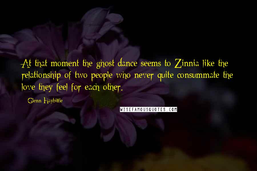 Glenn Haybittle quotes: At that moment the ghost dance seems to Zinnia like the relationship of two people who never quite consummate the love they feel for each other. Glenn Haybittle quotes: At that moment the ghost dance seems to Zinnia like the relationship of two people who never quite consummate the love they feel for each other.