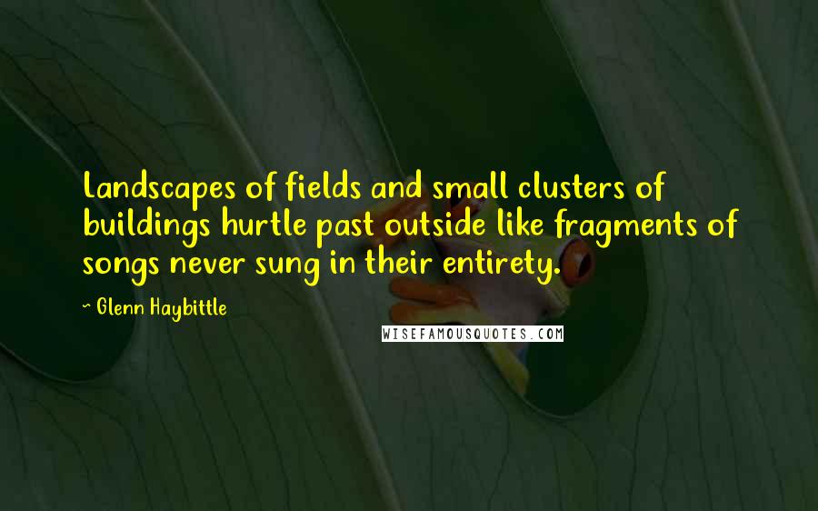 Glenn Haybittle quotes: Landscapes of fields and small clusters of buildings hurtle past outside like fragments of songs never sung in their entirety. Glenn Haybittle quotes: Landscapes of fields and small clusters of buildings hurtle past outside like fragments of songs never sung in their entirety.
