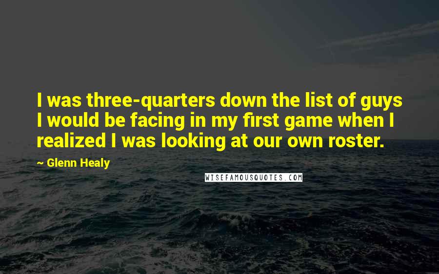 Glenn Healy quotes: I was three-quarters down the list of guys I would be facing in my first game when I realized I was looking at our own roster. Glenn Healy quotes: I was three-quarters down the list of guys I would be facing in my first game when I realized I was looking at our own roster.