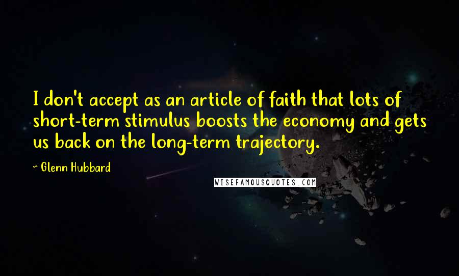 Glenn Hubbard quotes: I don't accept as an article of faith that lots of short-term stimulus boosts the economy and gets us back on the long-term trajectory.