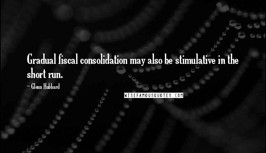 Glenn Hubbard quotes: Gradual fiscal consolidation may also be stimulative in the short run.