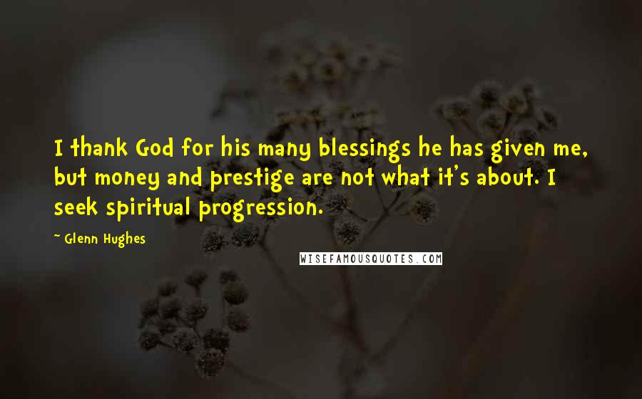 Glenn Hughes quotes: I thank God for his many blessings he has given me, but money and prestige are not what it's about. I seek spiritual progression. Glenn Hughes quotes: I thank God for his many blessings he has given me, but money and prestige are not what it's about. I seek spiritual progression.