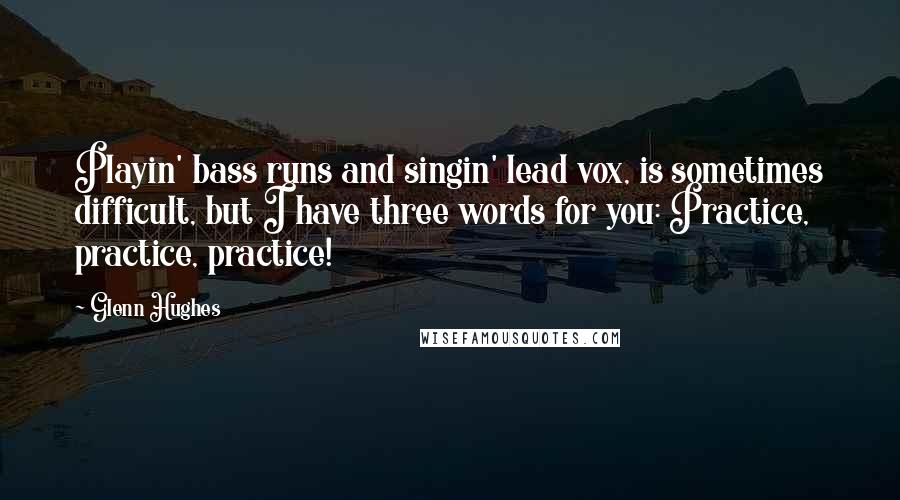 Glenn Hughes quotes: Playin' bass runs and singin' lead vox, is sometimes difficult, but I have three words for you: Practice, practice, practice! Glenn Hughes quotes: Playin' bass runs and singin' lead vox, is sometimes difficult, but I have three words for you: Practice, practice, practice!