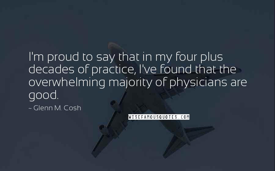 Glenn M. Cosh quotes: I'm proud to say that in my four plus decades of practice, I've found that the overwhelming majority of physicians are good.