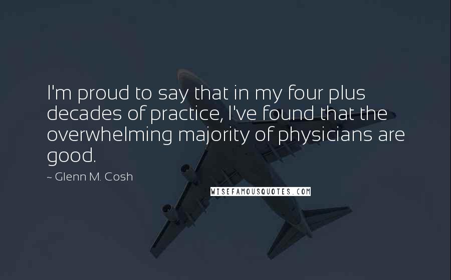 Glenn M. Cosh quotes: I'm proud to say that in my four plus decades of practice, I've found that the overwhelming majority of physicians are good. Glenn M. Cosh quotes: I'm proud to say that in my four plus decades of practice, I've found that the overwhelming majority of physicians are good.
