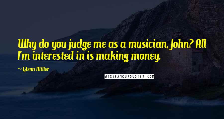 Glenn Miller quotes: Why do you judge me as a musician, John? All I'm interested in is making money.