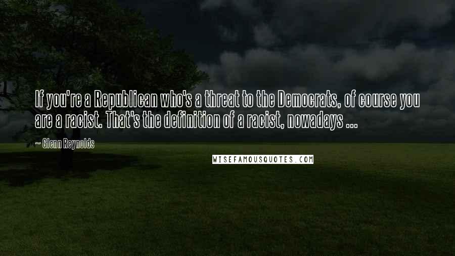 Glenn Reynolds quotes: If you're a Republican who's a threat to the Democrats, of course you are a racist. That's the definition of a racist, nowadays ...