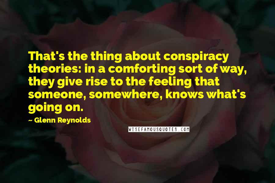 Glenn Reynolds quotes: That's the thing about conspiracy theories: in a comforting sort of way, they give rise to the feeling that someone, somewhere, knows what's going on. Glenn Reynolds quotes: That's the thing about conspiracy theories: in a comforting sort of way, they give rise to the feeling that someone, somewhere, knows what's going on.