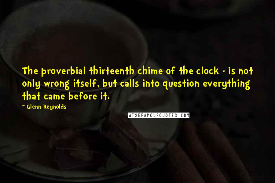 Glenn Reynolds quotes: The proverbial thirteenth chime of the clock - is not only wrong itself, but calls into question everything that came before it. Glenn Reynolds quotes: The proverbial thirteenth chime of the clock - is not only wrong itself, but calls into question everything that came before it.