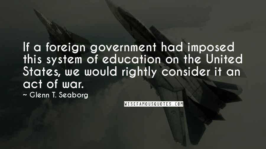 Glenn T. Seaborg quotes: If a foreign government had imposed this system of education on the United States, we would rightly consider it an act of war.