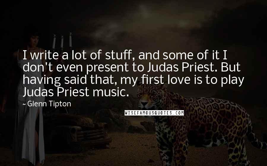 Glenn Tipton quotes: I write a lot of stuff, and some of it I don't even present to Judas Priest. But having said that, my first love is to play Judas Priest music.